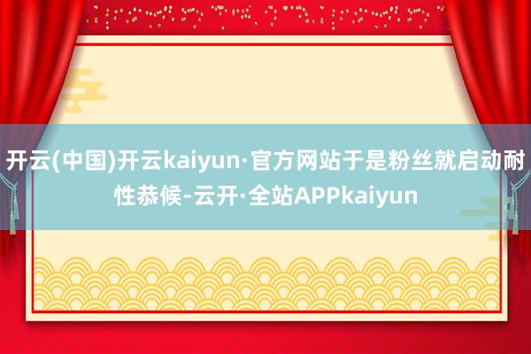 开云(中国)开云kaiyun·官方网站于是粉丝就启动耐性恭候-云开·全站APPkaiyun