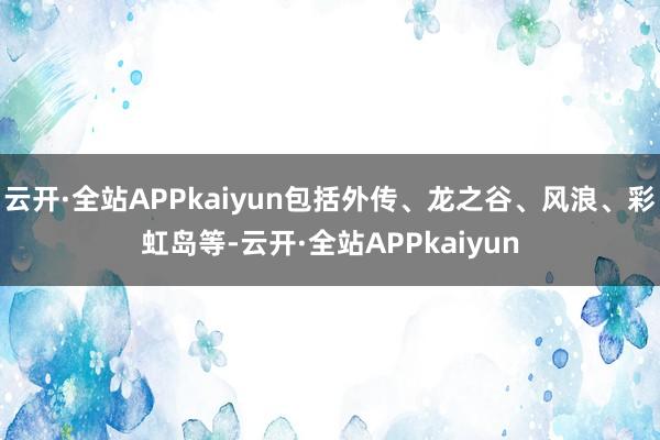 云开·全站APPkaiyun包括外传、龙之谷、风浪、彩虹岛等-云开·全站APPkaiyun