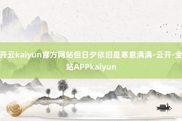 开云kaiyun官方网站但日夕依旧是寒意满满-云开·全站APPkaiyun