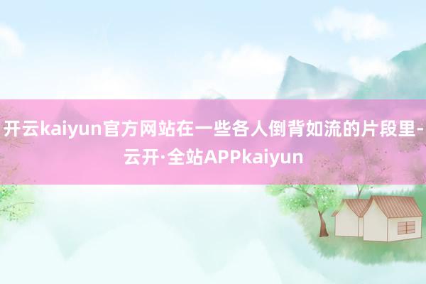 开云kaiyun官方网站在一些各人倒背如流的片段里-云开·全站APPkaiyun