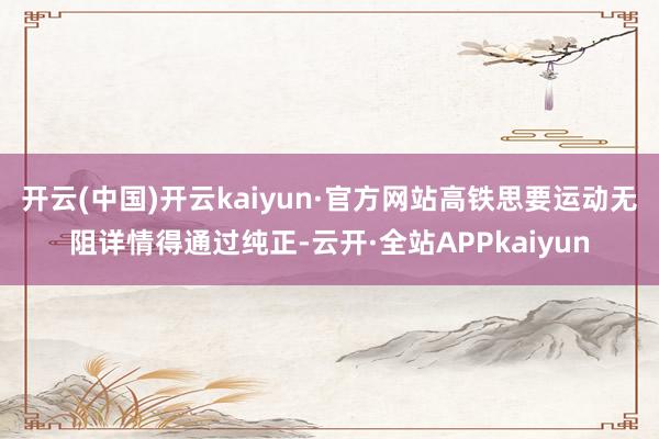 开云(中国)开云kaiyun·官方网站高铁思要运动无阻详情得通过纯正-云开·全站APPkaiyun