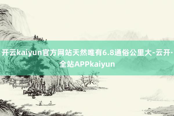 开云kaiyun官方网站天然唯有6.8通俗公里大-云开·全站APPkaiyun