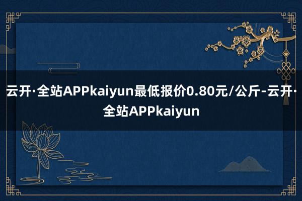 云开·全站APPkaiyun最低报价0.80元/公斤-云开·全站APPkaiyun