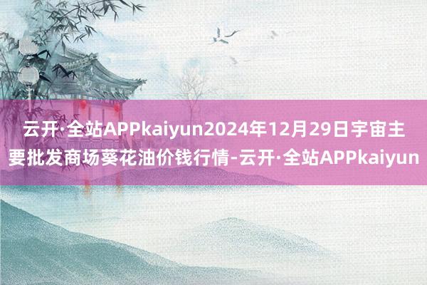 云开·全站APPkaiyun2024年12月29日宇宙主要批发商场葵花油价钱行情-云开·全站APPkaiyun
