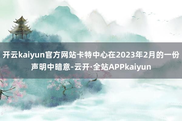 开云kaiyun官方网站卡特中心在2023年2月的一份声明中暗意-云开·全站APPkaiyun