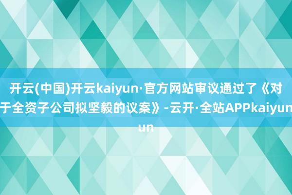 开云(中国)开云kaiyun·官方网站审议通过了《对于全资子公司拟坚毅的议案》-云开·全站APPkaiyun