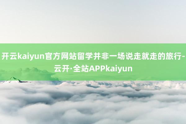 开云kaiyun官方网站留学并非一场说走就走的旅行-云开·全站APPkaiyun