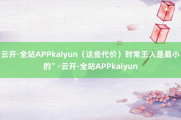 云开·全站APPkaiyun（这些代价）时常王人是最小的”-云开·全站APPkaiyun