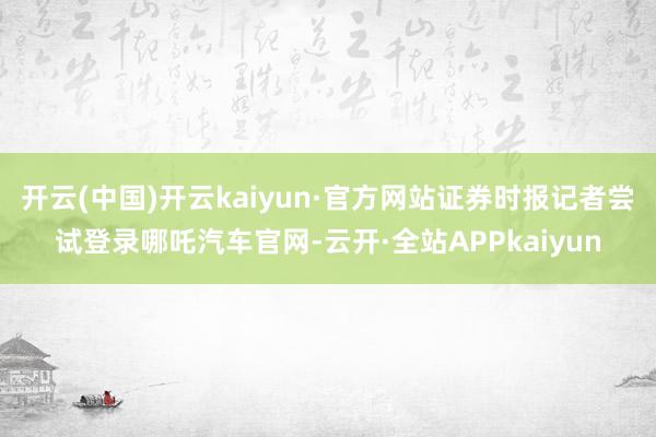 开云(中国)开云kaiyun·官方网站证券时报记者尝试登录哪吒汽车官网-云开·全站APPkaiyun
