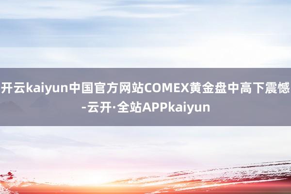 开云kaiyun中国官方网站COMEX黄金盘中高下震憾-云开·全站APPkaiyun