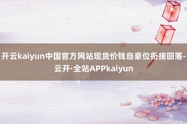 开云kaiyun中国官方网站现货价钱自豪位衔接回落-云开·全站APPkaiyun