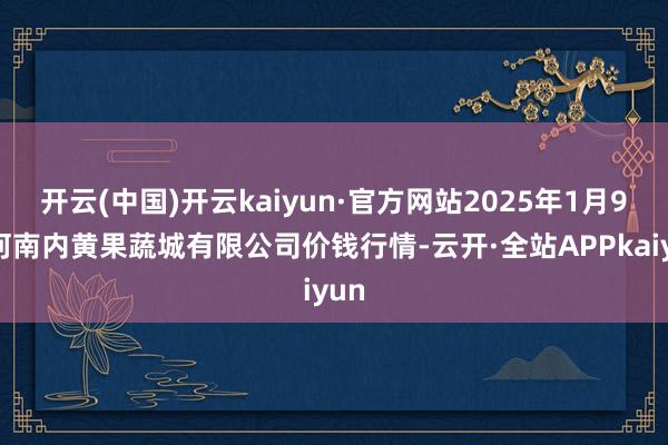 开云(中国)开云kaiyun·官方网站2025年1月9日河南内黄果蔬城有限公司价钱行情-云开·全站APPkaiyun