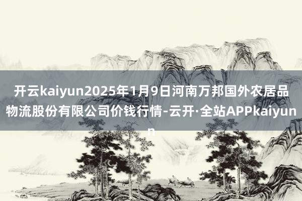 开云kaiyun2025年1月9日河南万邦国外农居品物流股份有限公司价钱行情-云开·全站APPkaiyun
