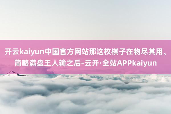 开云kaiyun中国官方网站那这枚棋子在物尽其用、简略满盘王人输之后-云开·全站APPkaiyun