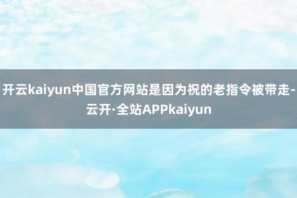 开云kaiyun中国官方网站是因为祝的老指令被带走-云开·全站APPkaiyun