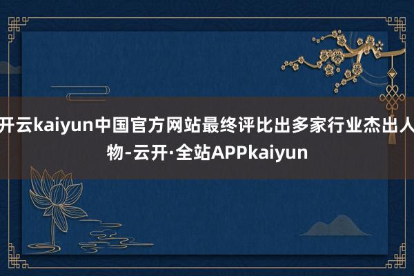 开云kaiyun中国官方网站最终评比出多家行业杰出人物-云开·全站APPkaiyun