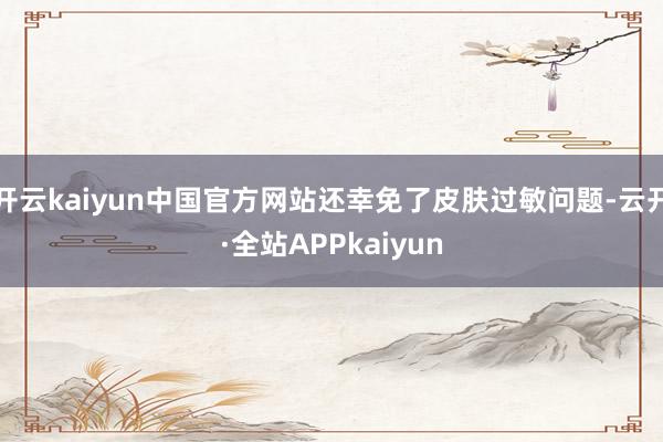 开云kaiyun中国官方网站还幸免了皮肤过敏问题-云开·全站APPkaiyun