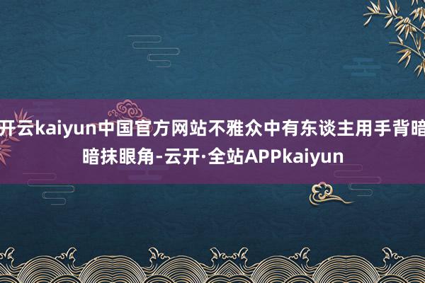 开云kaiyun中国官方网站不雅众中有东谈主用手背暗暗抹眼角-云开·全站APPkaiyun