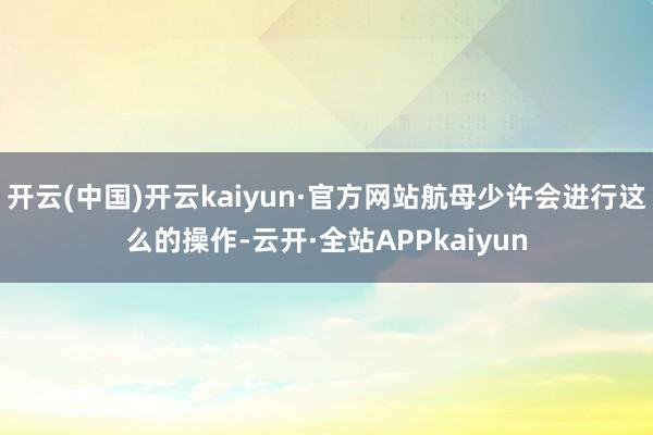 开云(中国)开云kaiyun·官方网站航母少许会进行这么的操作-云开·全站APPkaiyun