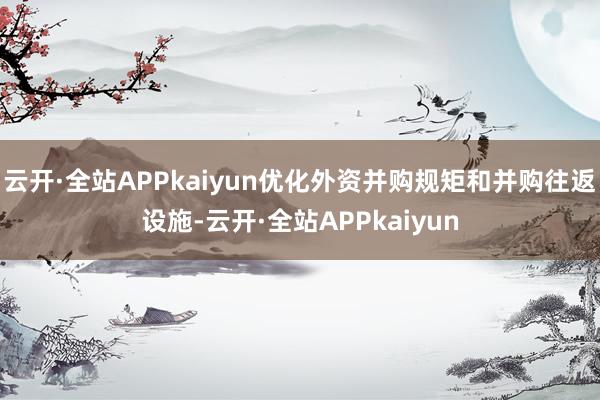 云开·全站APPkaiyun优化外资并购规矩和并购往返设施-云开·全站APPkaiyun