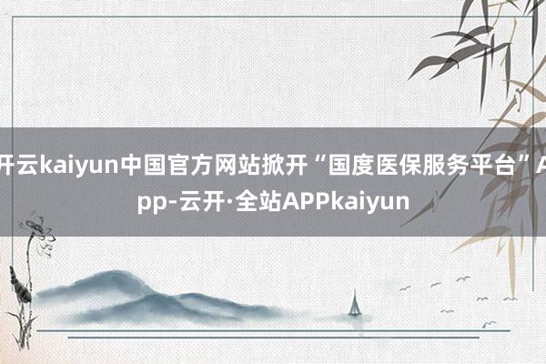 开云kaiyun中国官方网站掀开“国度医保服务平台”App-云开·全站APPkaiyun