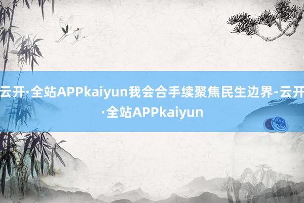 云开·全站APPkaiyun我会合手续聚焦民生边界-云开·全站APPkaiyun