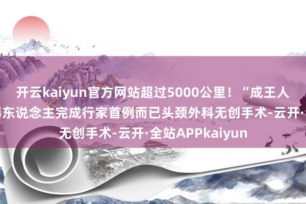 开云kaiyun官方网站超过5000公里！“成王人高新造”AI+机器东说念主完成行家首例而已头颈外科无创手术-云开·全站APPkaiyun