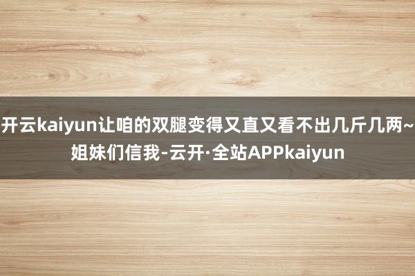 开云kaiyun让咱的双腿变得又直又看不出几斤几两~姐妹们信我-云开·全站APPkaiyun