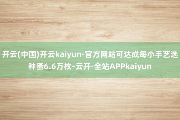 开云(中国)开云kaiyun·官方网站可达成每小手艺选种蛋6.6万枚-云开·全站APPkaiyun