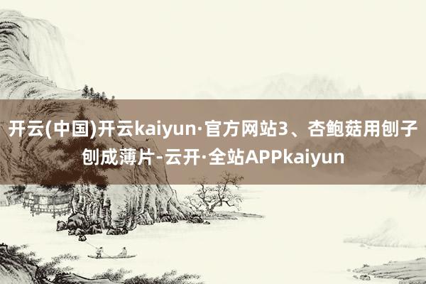 开云(中国)开云kaiyun·官方网站3、杏鲍菇用刨子刨成薄片-云开·全站APPkaiyun
