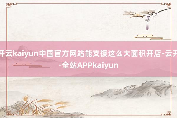 开云kaiyun中国官方网站能支援这么大面积开店-云开·全站APPkaiyun