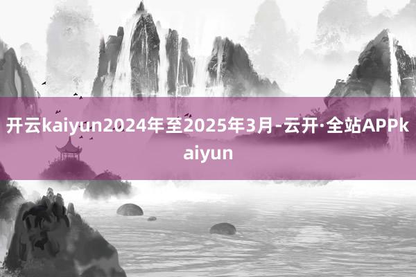 开云kaiyun2024年至2025年3月-云开·全站APPkaiyun