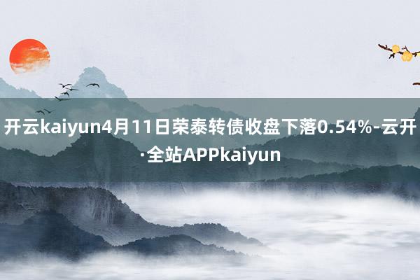 开云kaiyun4月11日荣泰转债收盘下落0.54%-云开·全站APPkaiyun
