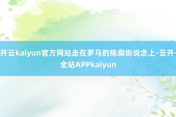 开云kaiyun官方网站走在罗马的陈腐街说念上-云开·全站APPkaiyun