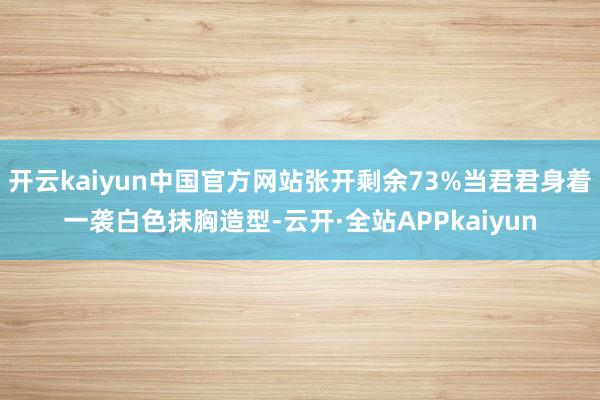 开云kaiyun中国官方网站张开剩余73%当君君身着一袭白色抹胸造型-云开·全站APPkaiyun