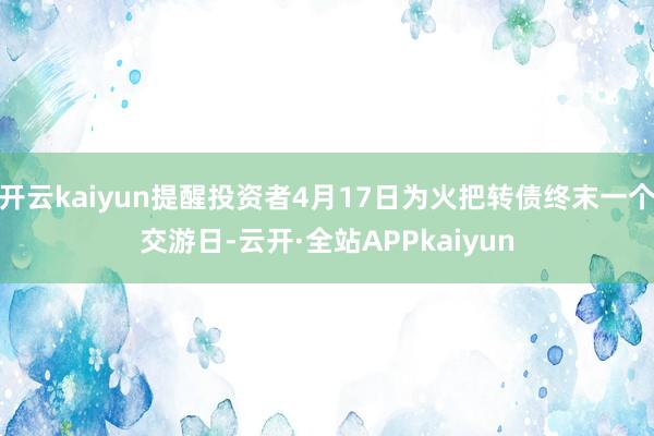 开云kaiyun提醒投资者4月17日为火把转债终末一个交游日-云开·全站APPkaiyun