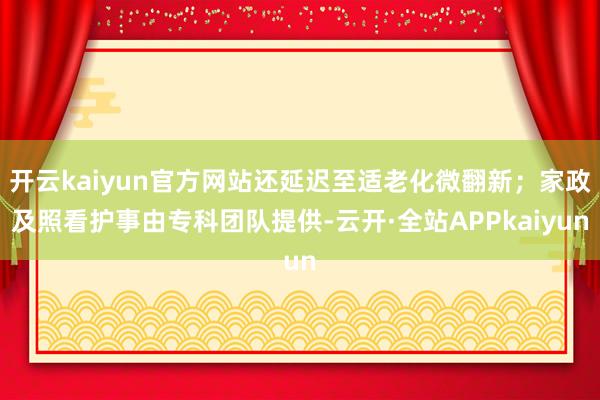 开云kaiyun官方网站还延迟至适老化微翻新；家政及照看护事由专科团队提供-云开·全站APPkaiyun
