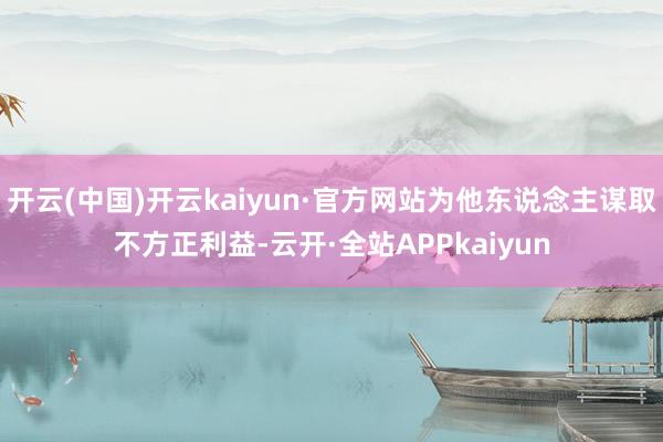 开云(中国)开云kaiyun·官方网站为他东说念主谋取不方正利益-云开·全站APPkaiyun