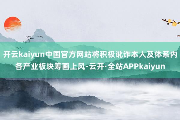 开云kaiyun中国官方网站将积极讹诈本人及体系内各产业板块筹画上风-云开·全站APPkaiyun