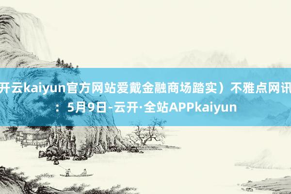 开云kaiyun官方网站爱戴金融商场踏实）不雅点网讯：5月9日-云开·全站APPkaiyun