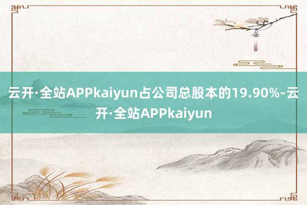 云开·全站APPkaiyun占公司总股本的19.90%-云开·全站APPkaiyun