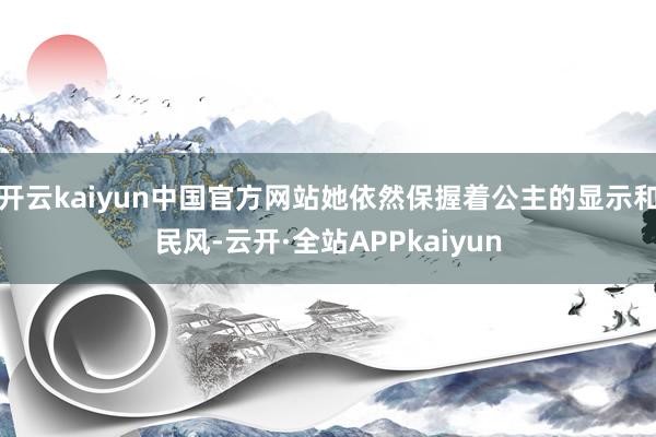 开云kaiyun中国官方网站她依然保握着公主的显示和民风-云开·全站APPkaiyun
