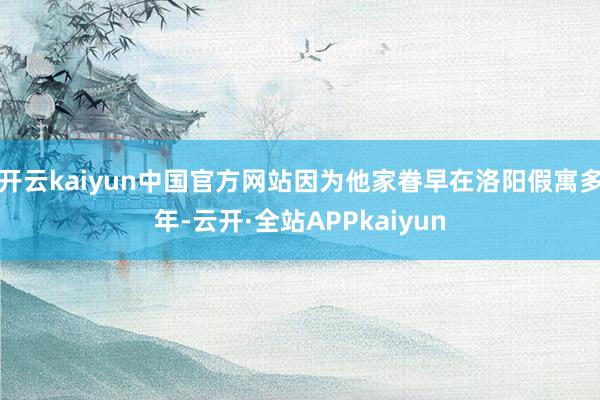 开云kaiyun中国官方网站因为他家眷早在洛阳假寓多年-云开·全站APPkaiyun