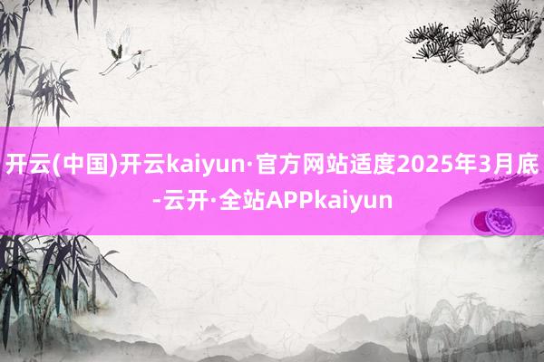 开云(中国)开云kaiyun·官方网站适度2025年3月底-云开·全站APPkaiyun