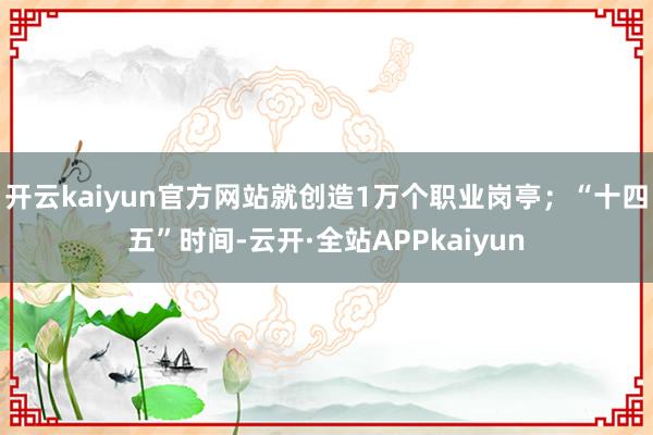 开云kaiyun官方网站就创造1万个职业岗亭;“十四五”时间-云开·全站APPkaiyun
