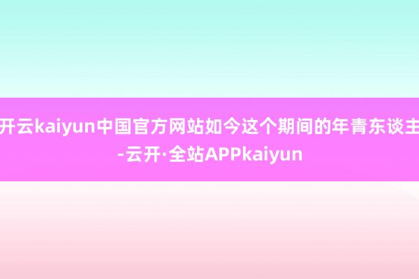 开云kaiyun中国官方网站如今这个期间的年青东谈主-云开·全站APPkaiyun