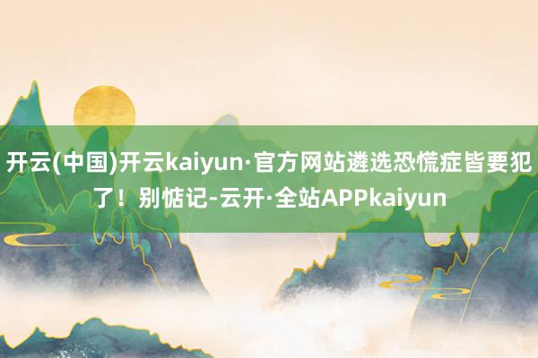 开云(中国)开云kaiyun·官方网站遴选恐慌症皆要犯了！别惦记-云开·全站APPkaiyun
