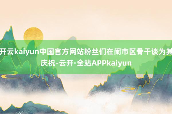 开云kaiyun中国官方网站粉丝们在闹市区骨干谈为其庆祝-云开·全站APPkaiyun