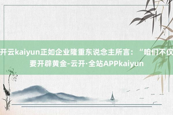 开云kaiyun正如企业隆重东说念主所言：“咱们不仅要开辟黄金-云开·全站APPkaiyun