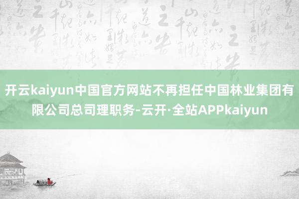 开云kaiyun中国官方网站不再担任中国林业集团有限公司总司理职务-云开·全站APPkaiyun